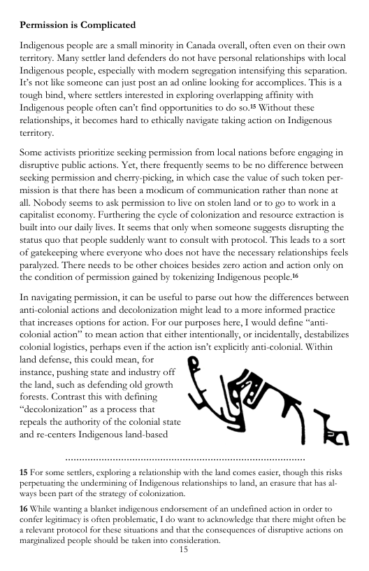 Permission is Complicated Indigenous people are a small minority in Canada overll, often even on their own territory. Many settler land defenders do not have personal relationships with local Indigenous people, especially with modern segregation intensifying this separation. 165 not like someone can just post an ad online looking for accomplices. This is a tough bind, where settlers interested in exploring overlapping affinity with Indigenous people often can’t find opportunities to do so.1 Without these relationships, it becomes hard to ethically navigate taking action on Indigenous territory Some activists prioritize seeking permission from local nations before engaging in discuptive public actions. Yet, there frequently seems to be no difference between secking permission and cherry-picking, in which case the value of such token per- mission is that there has been a modicum of communication rather than none at all. Nobody seems t ask permission to live on stolen land of to go to work in a capitalist economy. Fusthering the cycle of colonization and resource extraction is built into our daily lives. It seems that only when someone suggests disrupting the status quo that people suddenly want to consult with protocol. This leads to a sort of gatekeeping where everyone who does not have the necessary relationships fecls paralyzed. There needs to be other choices besides zero action and action only on the condition of permission gained by tokenizing Indigenous people 6 In navigating permission, it can be useful to parse out how the differences berween anti-colonial actions and decolonization might lead to a more informed practice that increases options for action. For our pusposes here, I would define “anti- colonial action” to mean action that cither intentionally, or incidentally, destabilizes colonial logistics, perhaps even if the action isn’t explicitly and-colonial. Within land defense, this could mean, for instance, pushing state and indusiry off the land, such as defending old growth forests. Contrast this with defining “decolonization” as a process that repeals the authority of the colonial state and re-centers Indigenous land-based 15 For some seulers, exploring a relationship with the land comes easier, though this risks perpetuating the undermining of Indigenous relationships to land, an erasure that has al- ways been part of the strategy of colonization. 16 While waning s blanket indigenous endorsement of an undefined action in order to confer legidmacy is often problematic, 1 do want t0 acknowledge that there might often be a televant protocol for these siruations and that the consequences of disruptive actions on marginalized people should be taken into consideration. 15